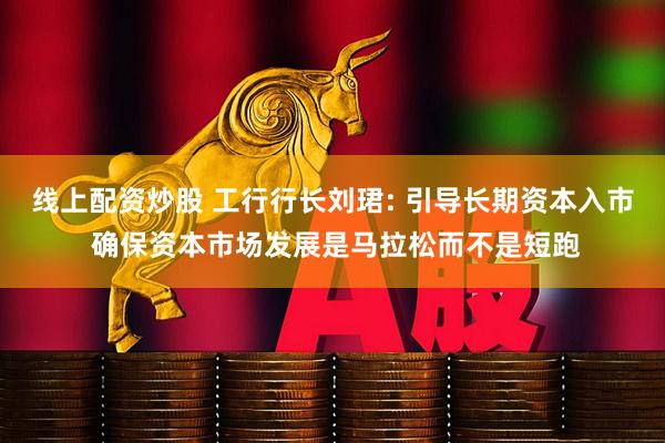 线上配资炒股 工行行长刘珺: 引导长期资本入市 确保资本市场发展是马拉松而不是短跑