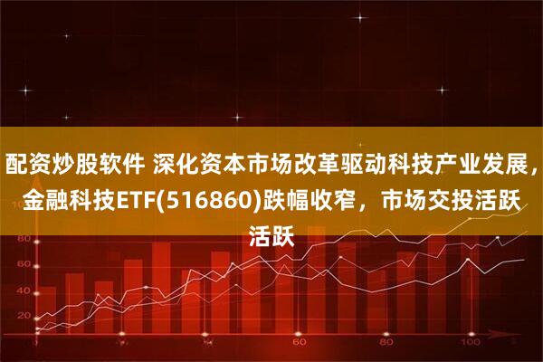 配资炒股软件 深化资本市场改革驱动科技产业发展，金融科技ETF(516860)跌幅收窄，市场交投活跃