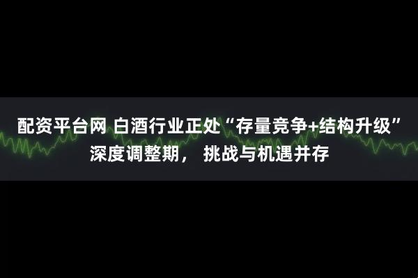 配资平台网 白酒行业正处“存量竞争+结构升级”深度调整期, 挑战与机遇并存