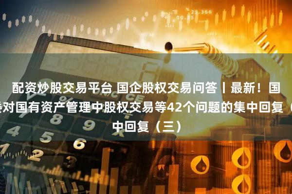 配资炒股交易平台 国企股权交易问答丨最新!国资委对国有资产管理中股权交易等42个问题的集中回复(三)