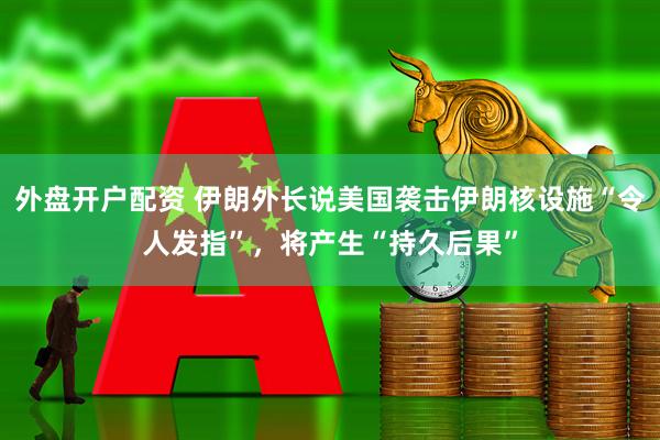 外盘开户配资 伊朗外长说美国袭击伊朗核设施“令人发指”，将产生“持久后果”