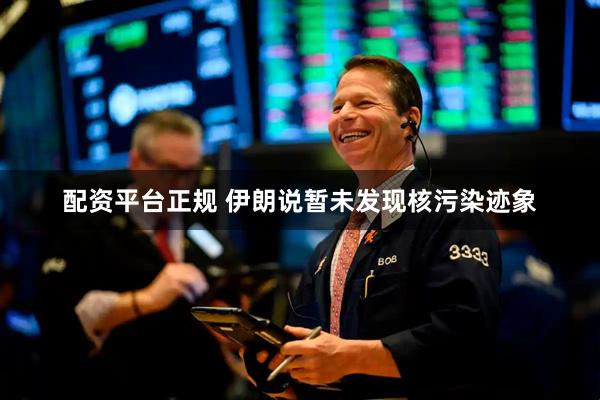 配资平台正规 伊朗说暂未发现核污染迹象