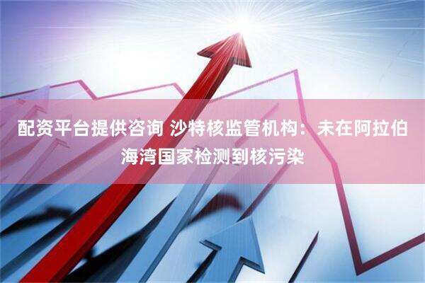 配资平台提供咨询 沙特核监管机构:未在阿拉伯海湾国家检测到核污染
