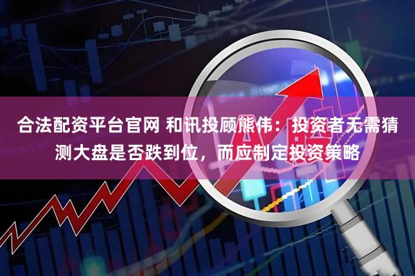 合法配资平台官网 和讯投顾熊伟:投资者无需猜测大盘是否跌到位,而应制定投资策略