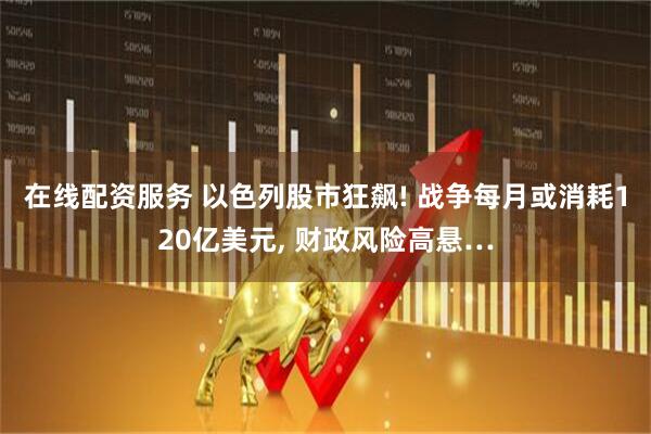 在线配资服务 以色列股市狂飙! 战争每月或消耗120亿美元, 财政风险高悬…