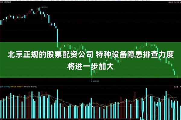 北京正规的股票配资公司 特种设备隐患排查力度将进一步加大