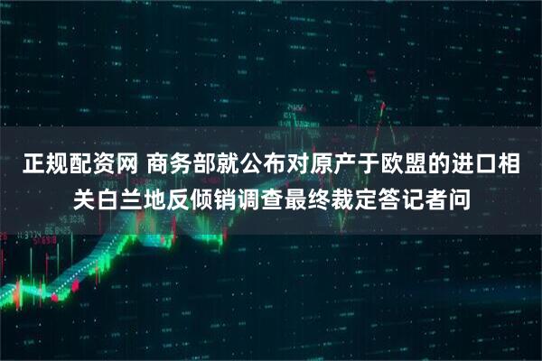正规配资网 商务部就公布对原产于欧盟的进口相关白兰地反倾销调查最终裁定答记者问
