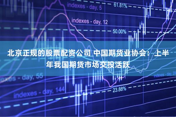 北京正规的股票配资公司 中国期货业协会：上半年我国期货市场交投活跃
