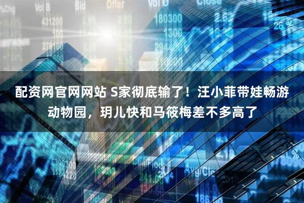 配资网官网网站 S家彻底输了！汪小菲带娃畅游动物园，玥儿快和马筱梅差不多高了