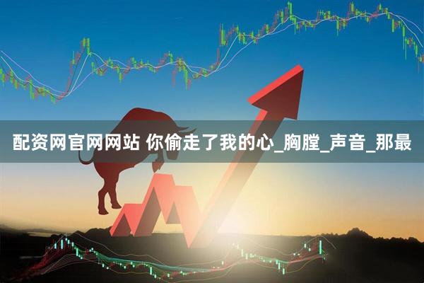 配资网官网网站 你偷走了我的心_胸膛_声音_那最