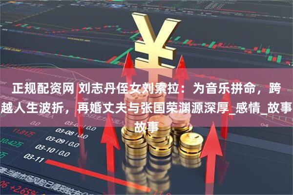 正规配资网 刘志丹侄女刘索拉：为音乐拼命，跨越人生波折，再婚丈夫与张国荣渊源深厚_感情_故事