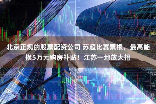 北京正规的股票配资公司 苏超比赛票根，最高能换5万元购房补贴！江苏一地放大招