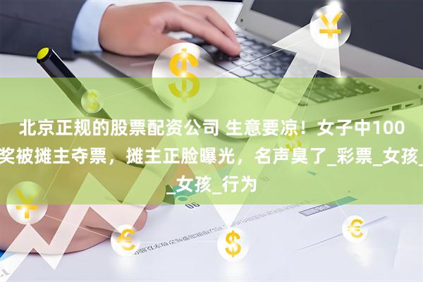 北京正规的股票配资公司 生意要凉！女子中100万大奖被摊主夺票，摊主正脸曝光，名声臭了_彩票_女孩_行为