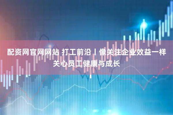 配资网官网网站 打工前沿丨像关注企业效益一样关心员工健康与成长