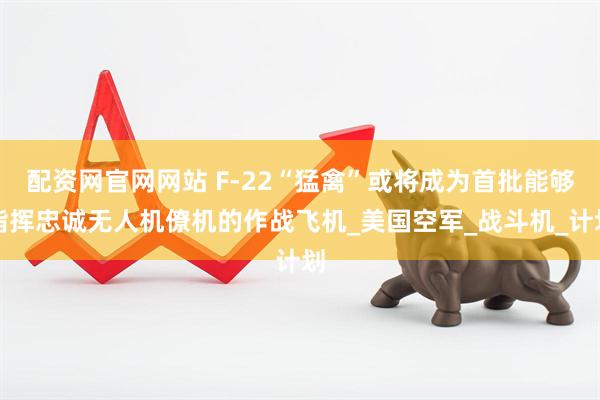 配资网官网网站 F-22“猛禽”或将成为首批能够指挥忠诚无人机僚机的作战飞机_美国空军_战斗机_计划