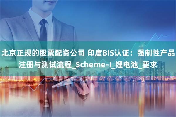 北京正规的股票配资公司 印度BIS认证：强制性产品注册与测试流程_Scheme-I_锂电池_要求
