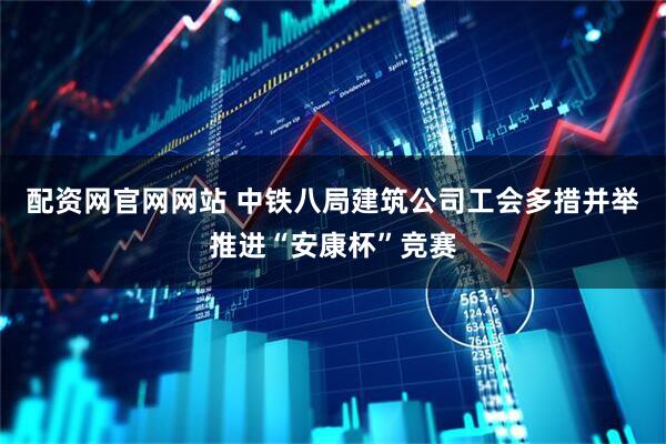 配资网官网网站 中铁八局建筑公司工会多措并举推进“安康杯”竞赛