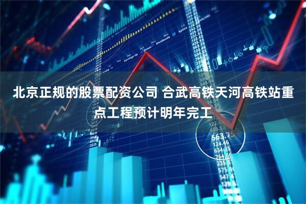 北京正规的股票配资公司 合武高铁天河高铁站重点工程预计明年完工