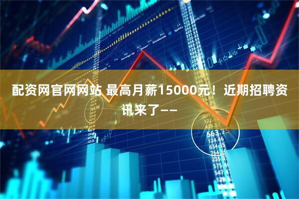 配资网官网网站 最高月薪15000元！近期招聘资讯来了——