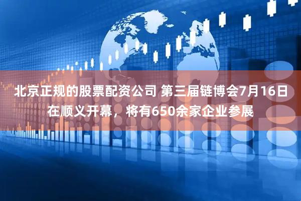 北京正规的股票配资公司 第三届链博会7月16日在顺义开幕，将有650余家企业参展