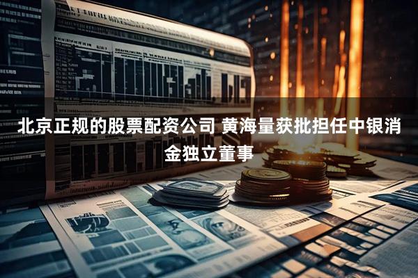 北京正规的股票配资公司 黄海量获批担任中银消金独立董事