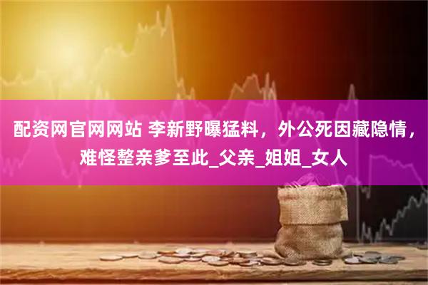 配资网官网网站 李新野曝猛料，外公死因藏隐情，难怪整亲爹至此_父亲_姐姐_女人