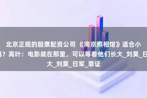 北京正规的股票配资公司 《南京照相馆》适合小朋友看吗？高叶：电影就在那里，可以等着他们长大_刘昊_日军_罪证