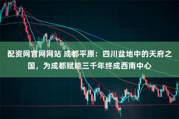 配资网官网网站 成都平原：四川盆地中的天府之国，为成都赋能三千年终成西南中心