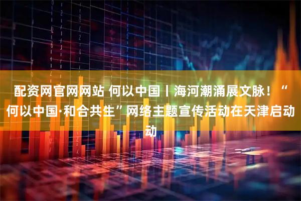 配资网官网网站 何以中国丨海河潮涌展文脉！“何以中国·和合共生”网络主题宣传活动在天津启动
