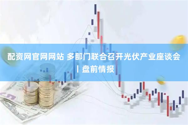 配资网官网网站 多部门联合召开光伏产业座谈会丨盘前情报
