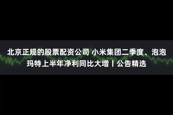 北京正规的股票配资公司 小米集团二季度、泡泡玛特上半年净利同比大增丨公告精选