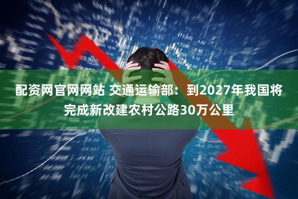 配资网官网网站 交通运输部：到2027年我国将完成新改建农村公路30万公里