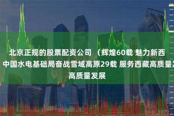 北京正规的股票配资公司 （辉煌60载 魅力新西藏）中国水电基础局奋战雪域高原29载 服务西藏高质量发展
