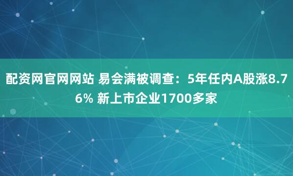 配资网官网网站 易会满被调查：5年任内A股涨8.76% 新上市企业1700多家
