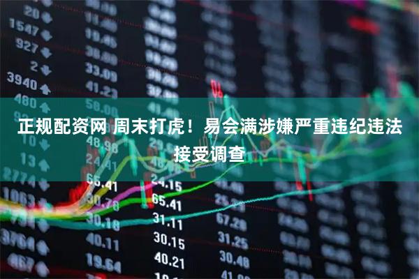 正规配资网 周末打虎！易会满涉嫌严重违纪违法接受调查
