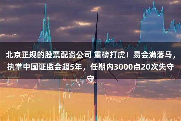 北京正规的股票配资公司 重磅打虎！易会满落马，执掌中国证监会超5年，任期内3000点20次失守