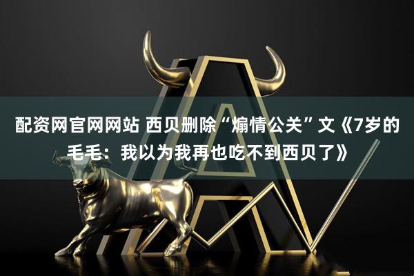 配资网官网网站 西贝删除“煽情公关”文《7岁的毛毛：我以为我再也吃不到西贝了》