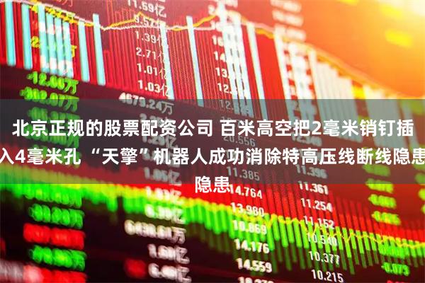 北京正规的股票配资公司 百米高空把2毫米销钉插入4毫米孔 “天擎”机器人成功消除特高压线断线隐患