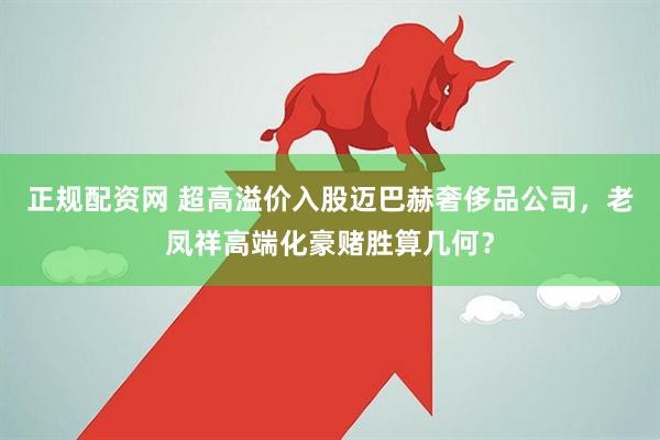 正规配资网 超高溢价入股迈巴赫奢侈品公司，老凤祥高端化豪赌胜算几何？